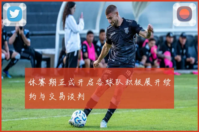休赛期正式开启各球队积极展开续约与交易谈判
