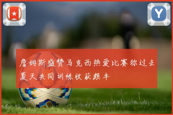 詹姆斯盛赞马克西热爱比赛称过去夏天共同训练收获颇丰