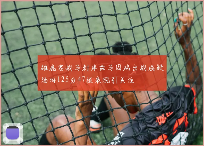 雄鹿客战马刺库兹马因病出战成疑场均125分47板表现引关注