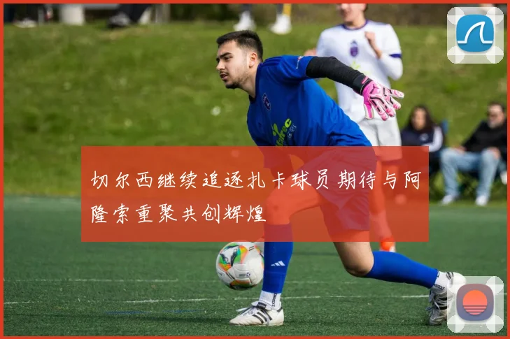 切尔西继续追逐扎卡球员期待与阿隆索重聚共创辉煌