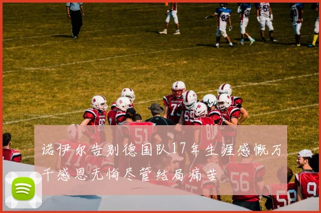 诺伊尔告别德国队17年生涯感慨万千感恩无悔尽管结局痛苦