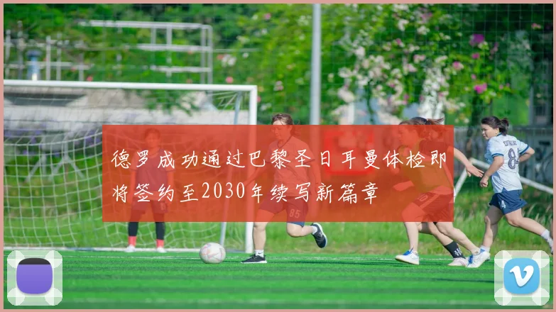 德罗成功通过巴黎圣日耳曼体检即将签约至2030年续写新篇章