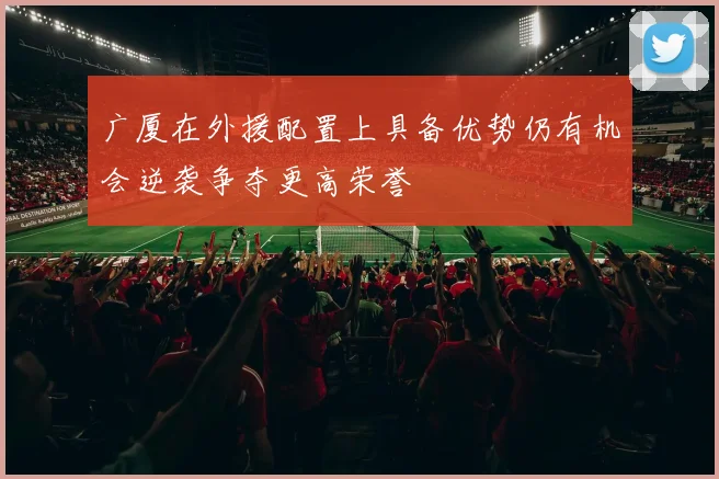广厦在外援配置上具备优势仍有机会逆袭争夺更高荣誉