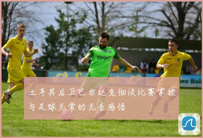 土耳其后卫巴尔达克彻谈比赛掌控与足球无常的无奈感悟