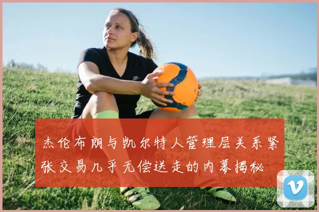 杰伦布朗与凯尔特人管理层关系紧张交易几乎无偿送走的内幕揭秘