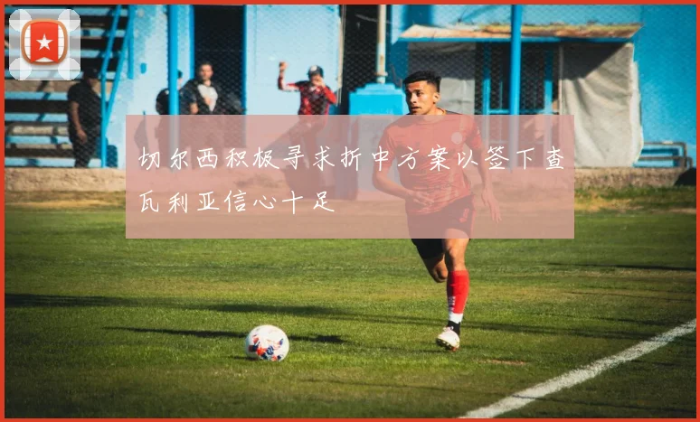 切尔西积极寻求折中方案以签下查瓦利亚信心十足