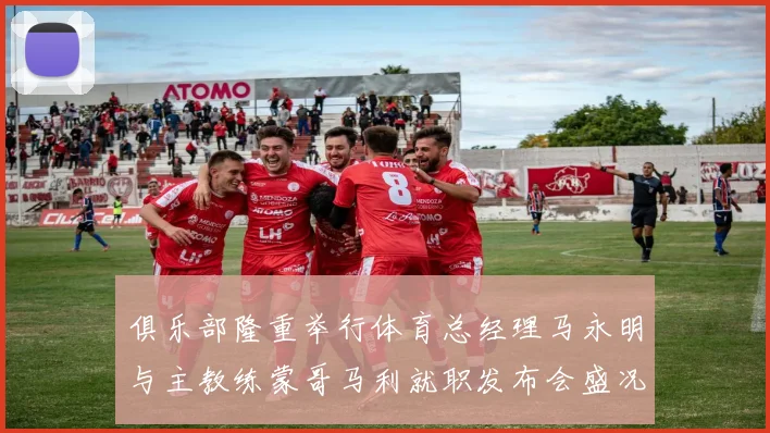 俱乐部隆重举行体育总经理马永明与主教练蒙哥马利就职发布会盛况回顾