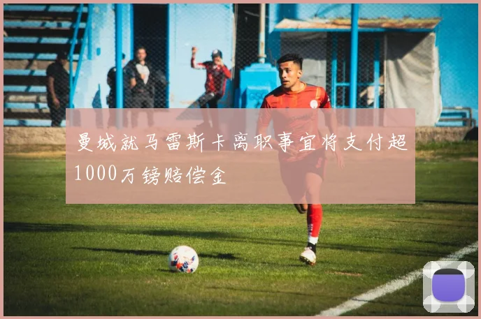 曼城就马雷斯卡离职事宜将支付超1000万镑赔偿金