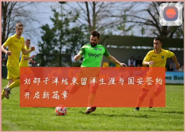 刘邵子洋结束留洋生涯与国安签约开启新篇章
