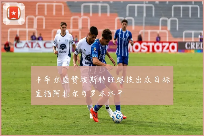 卡希尔盛赞埃斯特旺球技出众目标直指阿扎尔与罗本水平