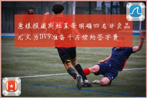 意媒报道斯帕莱蒂明确四名非卖品尤文为DV9准备千万续约签字费