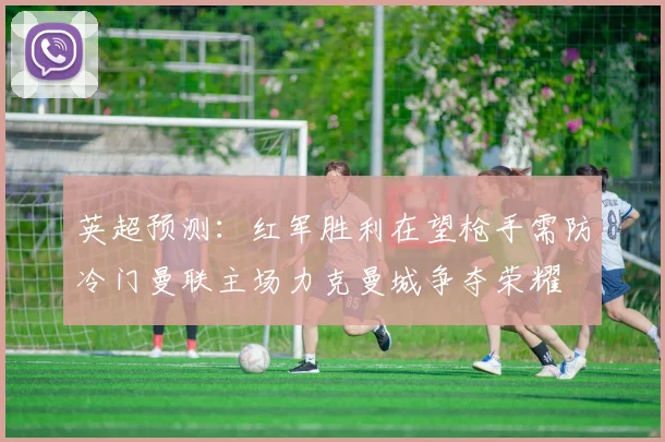 英超预测：红军胜利在望枪手需防冷门曼联主场力克曼城争夺荣耀