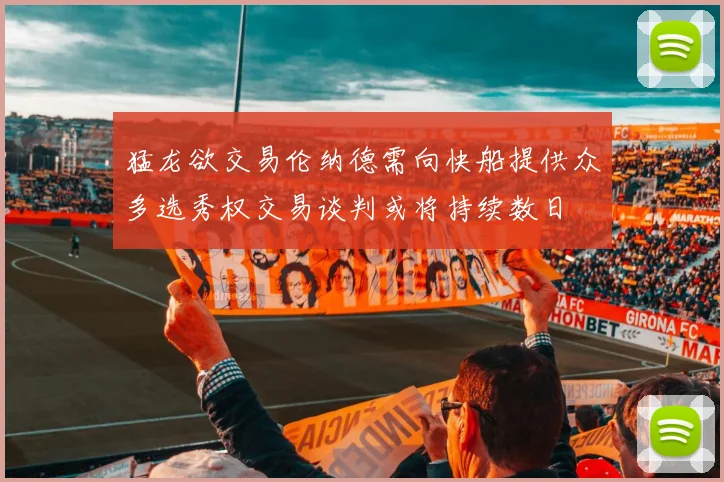猛龙欲交易伦纳德需向快船提供众多选秀权交易谈判或将持续数日