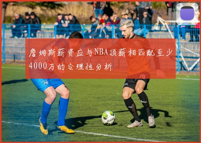 詹姆斯薪资应与NBA顶薪相匹配至少4000万的合理性分析