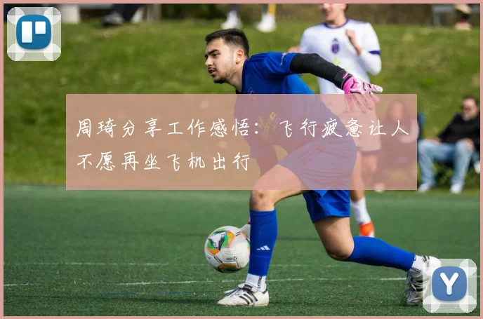 周琦分享工作感悟：飞行疲惫让人不愿再坐飞机出行