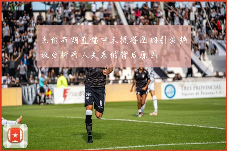 杰伦布朗直播中未提塔图姆引发热议分析两人关系的背后原因