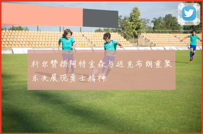 科尔赞扬阿特金森与迈克布朗重聚东决展现勇士精神