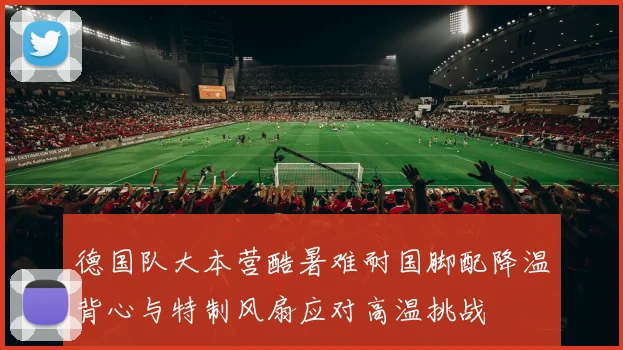 德国队大本营酷暑难耐国脚配降温背心与特制风扇应对高温挑战