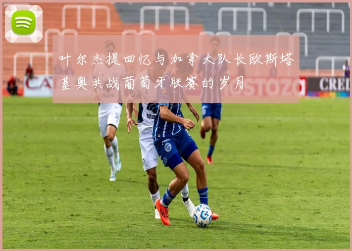 叶尔杰提回忆与加拿大队长欧斯塔基奥共战葡萄牙联赛的岁月